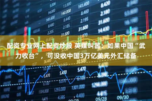配资专业网上配资炒股 英媒叫嚣：如果中国“武力收台”，可没收中国3万亿美元外汇储备