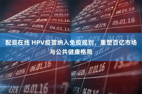 配资在线 HPV疫苗纳入免疫规划，重塑百亿市场与公共健康格局