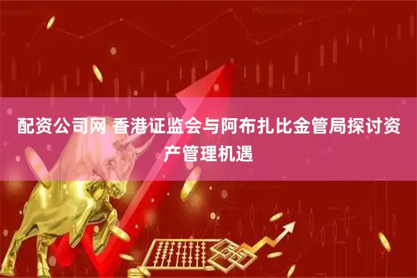 配资公司网 香港证监会与阿布扎比金管局探讨资产管理机遇