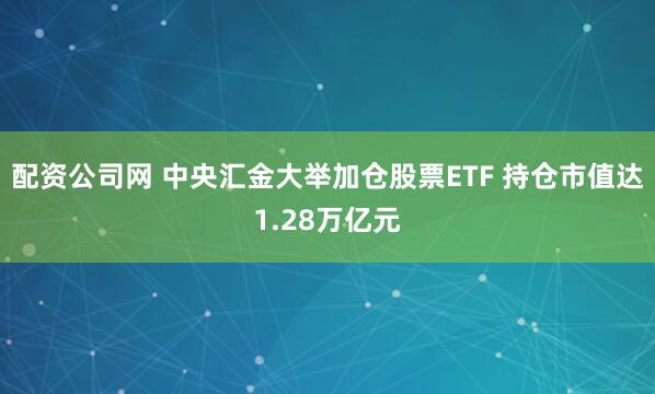 配资公司网 中央汇金大举加仓股票ETF 持仓市值达1.28万亿元