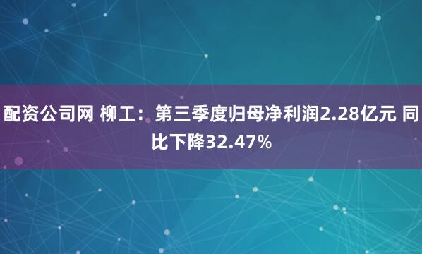 配资公司网 柳工：第三季度归母净利润2.28亿元 同比下降32.47%