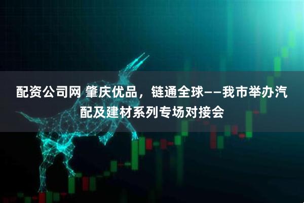 配资公司网 肇庆优品，链通全球——我市举办汽配及建材系列专场对接会