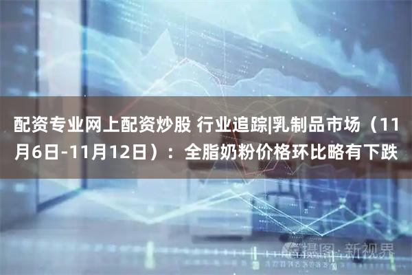 配资专业网上配资炒股 行业追踪|乳制品市场（11月6日-11月12日）：全脂奶粉价格环比略有下跌