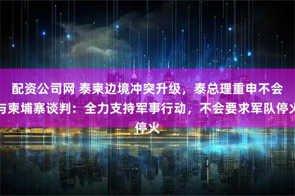 配资公司网 泰柬边境冲突升级，泰总理重申不会与柬埔寨谈判：全力支持军事行动，不会要求军队停火