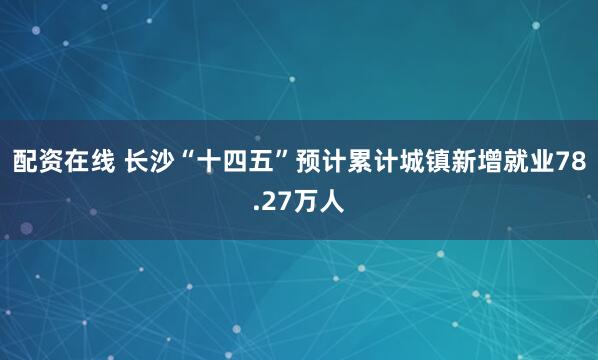 配资在线 长沙“十四五”预计累计城镇新增就业78.27万人