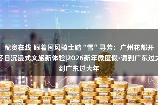 配资在线 跟着国风骑士踏“雪”寻芳：广州花都开启冬日沉浸式文旅新体验|2026新年微度假·请到广东过大年