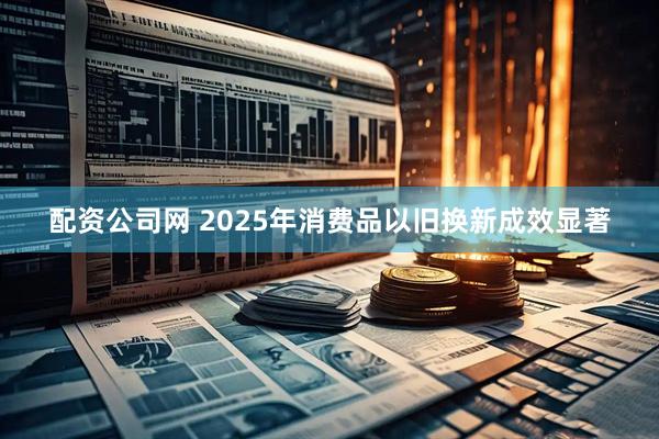 配资公司网 2025年消费品以旧换新成效显著