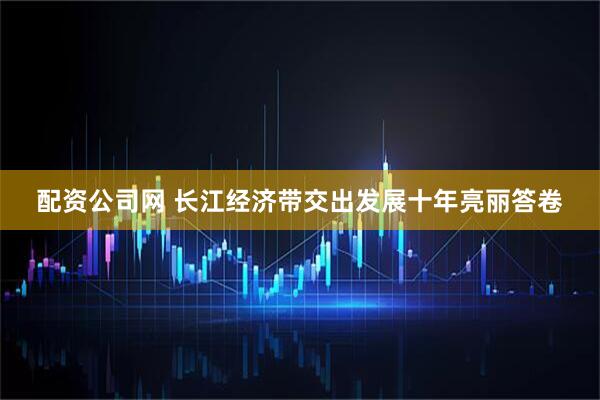 配资公司网 长江经济带交出发展十年亮丽答卷