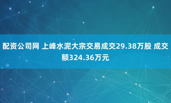 配资公司网 上峰水泥大宗交易成交29.38万股 成交额324.36万元