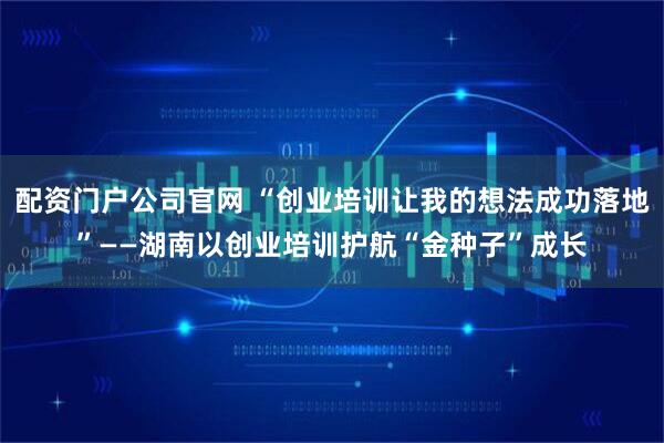 配资门户公司官网 “创业培训让我的想法成功落地”——湖南以创业培训护航“金种子”成长