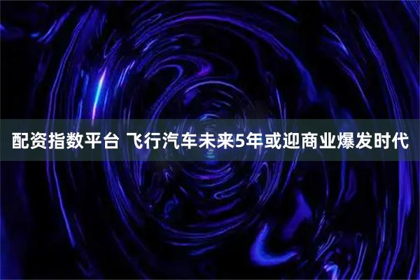 配资指数平台 飞行汽车未来5年或迎商业爆发时代