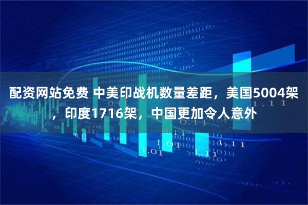 配资网站免费 中美印战机数量差距，美国5004架，印度1716架，中国更加令人意外