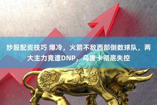 炒股配资技巧 爆冷，火箭不敌西部倒数球队，两大主力竟遭DNP，乌度卡彻底失控