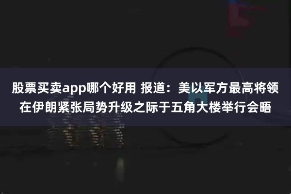 股票买卖app哪个好用 报道：美以军方最高将领在伊朗紧张局势升级之际于五角大楼举行会晤