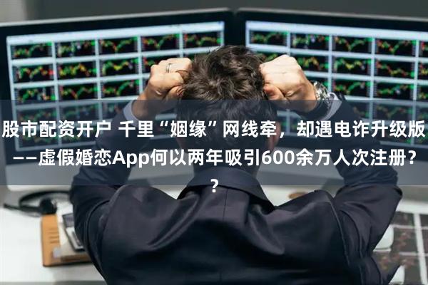 股市配资开户 千里“姻缘”网线牵，却遇电诈升级版——虚假婚恋App何以两年吸引600余万人次注册？