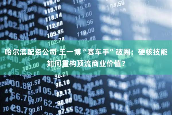 哈尔滨配资公司 王一博“赛车手”破圈：硬核技能如何重构顶流商业价值？