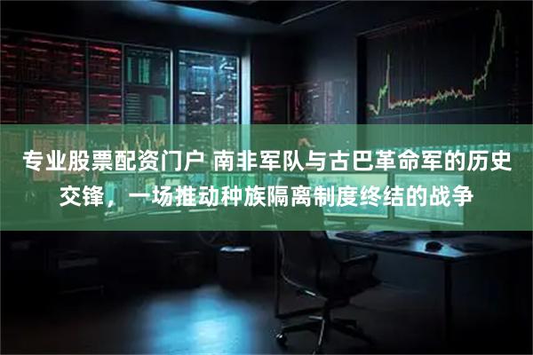 专业股票配资门户 南非军队与古巴革命军的历史交锋，一场推动种族隔离制度终结的战争