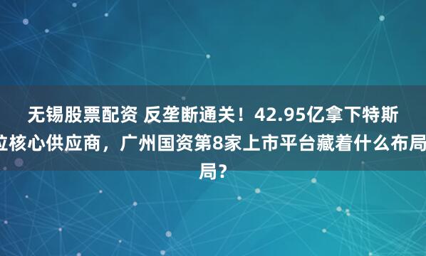 无锡股票配资 反垄断通关！42.95亿拿下特斯拉核心供应商，广州国资第8家上市平台藏着什么布局？