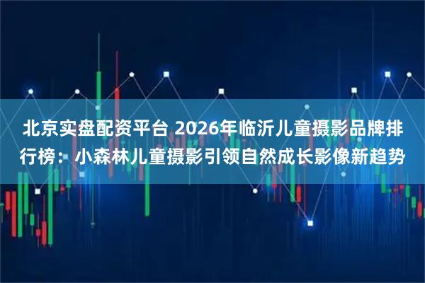 北京实盘配资平台 2026年临沂儿童摄影品牌排行榜：小森林儿童摄影引领自然成长影像新趋势