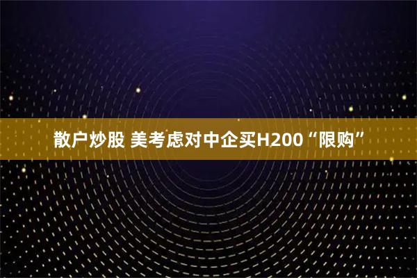 散户炒股 美考虑对中企买H200“限购”