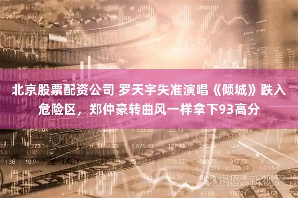 北京股票配资公司 罗天宇失准演唱《倾城》跌入危险区，郑仲豪转曲风一样拿下93高分