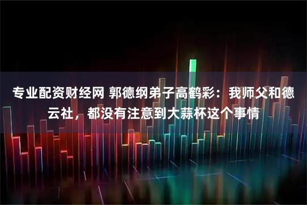 专业配资财经网 郭德纲弟子高鹤彩：我师父和德云社，都没有注意到大蒜杯这个事情